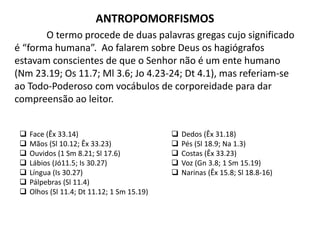 ANTROPOMORFISMOS
O termo procede de duas palavras gregas cujo significado
é “forma humana”. Ao falarem sobre Deus os hagiógrafos
estavam conscientes de que o Senhor não é um ente humano
(Nm 23.19; Os 11.7; Ml 3.6; Jo 4.23-24; Dt 4.1), mas referiam-se
ao Todo-Poderoso com vocábulos de corporeidade para dar
compreensão ao leitor.
 Face (Êx 33.14)
 Mãos (Sl 10.12; Êx 33.23)
 Ouvidos (1 Sm 8.21; Sl 17.6)
 Lábios (Jó11.5; Is 30.27)
 Língua (Is 30.27)
 Pálpebras (Sl 11.4)
 Olhos (Sl 11.4; Dt 11.12; 1 Sm 15.19)
 Dedos (Êx 31.18)
 Pés (Sl 18.9; Na 1.3)
 Costas (Êx 33.23)
 Voz (Gn 3.8; 1 Sm 15.19)
 Narinas (Êx 15.8; Sl 18.8-16)
 