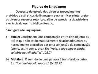 Figuras de Linguagem
Ocupasse do estudo dos diversos procedimentos
oratórios e estilísticos da linguagem para verificar e interpretar
os diversos recursos retóricos, além de apreciar a vivacidade e
elegância do escrito bíblico-literário.
São figuras de linguagens:
a) Símile: Consiste em uma comparação entre dois objetos ou
ações que não estão materialmente relacionadas entre si,
normalmente precedido por uma conjunção de comparação
(como, assim como, etc.). Ex: “Velo, e sou como o pardal
solitário no telhado.” (Sl 102.7)
b) Metáfora: O sentido de uma palavra é transferido a outra.
Ex: “Ide dizei àquela raposa.” (Lc 13.32
 