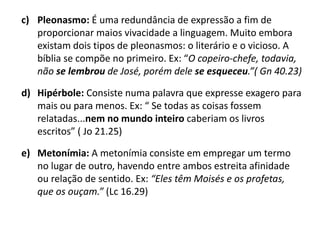 c) Pleonasmo: É uma redundância de expressão a fim de
proporcionar maios vivacidade a linguagem. Muito embora
existam dois tipos de pleonasmos: o literário e o vicioso. A
bíblia se compõe no primeiro. Ex: “O copeiro-chefe, todavia,
não se lembrou de José, porém dele se esqueceu.”( Gn 40.23)
d) Hipérbole: Consiste numa palavra que expresse exagero para
mais ou para menos. Ex: “ Se todas as coisas fossem
relatadas...nem no mundo inteiro caberiam os livros
escritos” ( Jo 21.25)
e) Metonímia: A metonímia consiste em empregar um termo
no lugar de outro, havendo entre ambos estreita afinidade
ou relação de sentido. Ex: “Eles têm Moisés e os profetas,
que os ouçam.” (Lc 16.29)
 