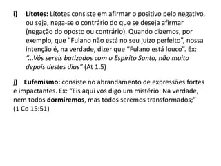 i) Lítotes: Lítotes consiste em afirmar o positivo pelo negativo,
ou seja, nega-se o contrário do que se deseja afirmar
(negação do oposto ou contrário). Quando dizemos, por
exemplo, que “Fulano não está no seu juízo perfeito”, nossa
intenção é, na verdade, dizer que “Fulano está louco”. Ex:
“...Vós sereis batizados com o Espírito Santo, não muito
depois destes dias” (At 1.5)
j) Eufemismo: consiste no abrandamento de expressões fortes
e impactantes. Ex: “Eis aqui vos digo um mistério: Na verdade,
nem todos dormiremos, mas todos seremos transformados;”
(1 Co 15:51)
 