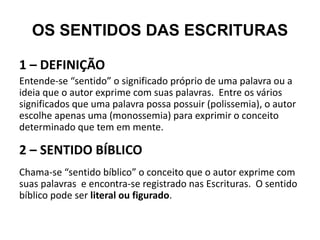 OS SENTIDOS DAS ESCRITURAS
1 – DEFINIÇÃO
Entende-se “sentido” o significado próprio de uma palavra ou a
ideia que o autor exprime com suas palavras. Entre os vários
significados que uma palavra possa possuir (polissemia), o autor
escolhe apenas uma (monossemia) para exprimir o conceito
determinado que tem em mente.
2 – SENTIDO BÍBLICO
Chama-se “sentido bíblico” o conceito que o autor exprime com
suas palavras e encontra-se registrado nas Escrituras. O sentido
bíblico pode ser literal ou figurado.
 