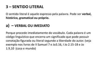 3 – SENTIDO LITERAL
O sentido literal é aquele expresso pela palavra. Pode ser verbal,
histórico, gramatical ou próprio.
a) – VERBAL OU IMEDIATO
Porque procede imediatamente do vocábulo. Cada palavra é um
código linguístico que encerra um significado que pode possuir
conotação figurada ou literal segundo a liberdade do autor. (veja
exemplo nos livros de II Samuel 7 e Jo3.16, I Jo 2.15-18 e Jo
1.9,10 (casa e mundo)
 