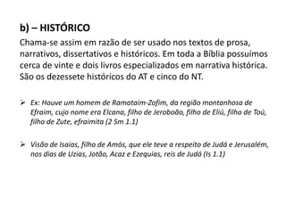 b) – HISTÓRICO
Chama-se assim em razão de ser usado nos textos de prosa,
narrativos, dissertativos e históricos. Em toda a Bíblia possuímos
cerca de vinte e dois livros especializados em narrativa histórica.
São os dezessete históricos do AT e cinco do NT.
 Ex: Houve um homem de Ramataim-Zofim, da região montanhosa de
Efraim, cujo nome era Elcana, filho de Jeroboão, filho de Eliú, filho de Toú,
filho de Zute, efraimita (2 Sm 1.1)
 Visão de Isaias, filho de Amós, que ele teve a respeito de Judá e Jerusalém,
nos dias de Uzias, Jotão, Acaz e Ezequias, reis de Judá (Is 1.1)
 