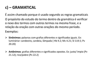 c) – GRAMATICAL
É assim chamado porque é usado segundo as regras gramaticais
O propósito do estudo do termo dentro da gramática é verificar
o nexo dos termos com outros termos na mesma frase, e a
relação da oração com outras orações do mesmo período.
Exemplos:
 Sinônimos: palavras com grafias diferentes e significados iguais. Ex:
luminária= candeeiro, candeia, lâmpada ( Hb 9.2; Mc 4.21; Sl 119.5; Pv
20.20)
 Antônimos: grafias diferentes e significados opostos. Ex: justo/ ímpio (Pv
21.12); rico/pobre (Pv 22.2)
 