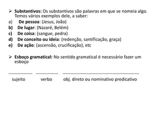  Substantivos: Os substantivos são palavras em que se nomeia algo.
Temos vários exemplos dele, a saber:
a) De pessoa: (Jesus, João)
b) De lugar: (Nazaré, Belém)
c) De coisa: (sangue, pedra)
d) De conceito ou ideia: (redenção, santificação, graça)
e) De ação: (ascensão, crucificação), etc
 Esboço gramatical: No sentido gramatical é necessário fazer um
esboço
---------------- --------------- ---------------------------------------------------
sujeito verbo obj. direto ou nominativo predicativo
 