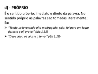 d) - PRÓPRIO
É o sentido próprio, imediato e direto da palavra. No
sentido próprio as palavras são tomadas literalmente.
Ex:
 “Tendo-se levantado alta madrugada, saiu, foi para um lugar
deserto e ali orava.” (Mc 1.35)
 “Deus criou os céus e a terra.” (Gn 1.1)b
 