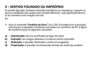 4 – SENTIDO FIGURADO OU IMPRÓPRIO
O sentido figurado, também chamado metafórico ou impróprio, é aquele no
qual os vocábulos são usados com sentido diferente, cujo significado deriva-
se ou mantém certa relação com ele.
Ex:
 Jesus é chamado “Cordeiro de Deus” (Jo 1.29). O cordeiro era o principal
animal para a expiação e lembrava aos judeus os sacrifícios do AT. A figura
do cordeiro trazia os seguintes conceitos:
a) - Substituição: ele era sacrificado no lugar de outro
b) - Expiação: seu sangue aplacava a ira divina contra o pecador
c) - Redenção: o pecador destinado a morte era resgatado
d) - Propiciação: o pecador era favorecido através da morte do cordeiro
 