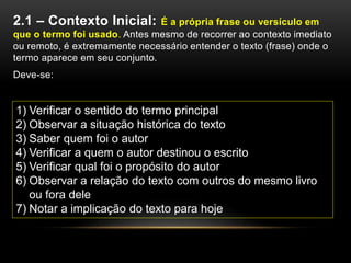 2.1 – Contexto Inicial: É a própria frase ou versículo em
que o termo foi usado. Antes mesmo de recorrer ao contexto imediato
ou remoto, é extremamente necessário entender o texto (frase) onde o
termo aparece em seu conjunto.
Deve-se:
1) Verificar o sentido do termo principal
2) Observar a situação histórica do texto
3) Saber quem foi o autor
4) Verificar a quem o autor destinou o escrito
5) Verificar qual foi o propósito do autor
6) Observar a relação do texto com outros do mesmo livro
ou fora dele
7) Notar a implicação do texto para hoje