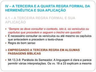 IV – A TERCEIRA E A QUARTA REGRA FORMAL DA
HERMENÊUTICA E SUA APLICAÇÃO
4.1 – A TERCEIRA REGRA FORMAL E SUA
APLICAÇÃO
 “Sempre se deve consultar o contexto, isto é, os versículos ou
capítulos que procedem e seguem o trecho em questão”
 É necessário consultar os versículos ou até mesmo os capítulos
que antecedem e precedem o texto-chave
 Regra do bom senso
 EMPREGANDO A TERCEIRA REGRA EM ALGUMAS
PASSAGENS BÍBLICAS
 Mt 13.3-8: Parábola do Semeador. A linguagem é clara e parece
permitir várias interpretações. Os vv. 18 a 23 explicam a mesma
 