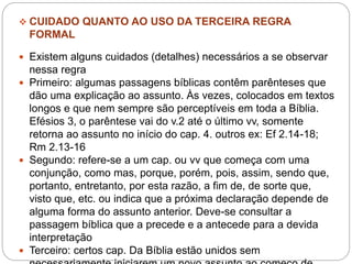  CUIDADO QUANTO AO USO DA TERCEIRA REGRA
FORMAL
 Existem alguns cuidados (detalhes) necessários a se observar
nessa regra
 Primeiro: algumas passagens bíblicas contêm parênteses que
dão uma explicação ao assunto. Às vezes, colocados em textos
longos e que nem sempre são perceptíveis em toda a Bíblia.
Efésios 3, o parêntese vai do v.2 até o último vv, somente
retorna ao assunto no início do cap. 4. outros ex: Ef 2.14-18;
Rm 2.13-16
 Segundo: refere-se a um cap. ou vv que começa com uma
conjunção, como mas, porque, porém, pois, assim, sendo que,
portanto, entretanto, por esta razão, a fim de, de sorte que,
visto que, etc. ou indica que a próxima declaração depende de
alguma forma do assunto anterior. Deve-se consultar a
passagem bíblica que a precede e a antecede para a devida
interpretação
 Terceiro: certos cap. Da Bíblia estão unidos sem
 