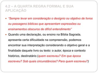 4.2 – A QUARTA REGRA FORMAL E SUA
APLICAÇÃO
 “Sempre levar em consideração o desígnio ou objetivo de livros
ou passagens bíblicas que apresentam expressões ou
ensinamentos obscuros de difícil entendimento”
 Quando uma declaração, ou ensino na Bíblia Sagrada,
apresenta certa dificuldade na compreensão, podemos
encontrar sua interpretação considerando o objetivo geral e a
finalidade daquele livro ou texto: o autor, época e contexto
histórico, destinatário (quem escreveu? Em que época
escreveu? Sob quais circunstâncias? Para quem escreveu?)
 