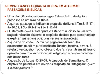  EMPREGANDO A QUARTA REGRA EM ALGUMAS
PASSAGENS BÍBLICAS
 Uma das dificuldades dessa regra é descobrir o desígnio e
propósito de um livro da Bíblia
 Algumas passagens indicam o propósito do livro: II Tm 3.16,17;
Jo 20.31; I Co 10.1-11 e I Jo 2.12-14
 O intérprete deve atentar para o estudo minucioso de um livro
sagrado visando discernir o propósito deste e para compreender
e explicar passagens obscuras na sua interpretação
 A questão de João 8. A mulher pega em adultério. Os
acusadores queriam a aplicação da Tanach, todavia, o vers. 6
revela o verdadeiro motivo obscuro dos fariseus. Jesus utilizou o
episódio para revelar a hipocrisia religiosa e a pecaminosidade
dos acusadores
 A questão de Lucas 10.25-37. A parábola do Samaritano. O
objetivo da parábola era revelar a resposta da indagação: “quem
é o meu próximo?”
 