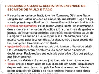  UTILIZANDO A QUARTA REGRA PARA ENTENDER OS
ESCRITOS DE PAULO E TIAGO
 Parece haver certa contradição entre Romanos, Gálatas e Tiago
(dirigida aos judeus cristãos da diáspora). Importante: Tiago redigiu
a carta primeiro que Paulo e sob circunstâncias totalmente diferente
 Epístola aos Romanos: Paulo nunca visitou Roma. As informações
dessa igreja eram oriundas de notícias. Era uma igreja de gentios e
judeus, daí haver certa polêmica doutrinária (observância da Lei do
Sinai) entre os cristãos. Paulo expôs o assunto tanto pela ótica
judaica como pela ótica gentílica. A salvação não é pela guarda da
Lei, mas pela Obra expiatória de Cristo
 Igreja da Galácia: Paulo ensinou-os enfatizando a liberdade cristã.
Os judaizantes foram o problema. Ao saber sobre os desvios
doutrinários, Paulo redigiu sua epístola para adverti-los dos perigos
dos falsos ensinos
 Romanos e Gálatas: é a fé que justifica o cristão e não as obras.
 Tiago: cristãos foram além da sua liberdade em Cristo, esqueceram
de produzir boas obras, não pela Lei Mosaica, mas pelo fato de
serem seguidor de Cristo e de seus ensinos. Nossas boas obras
 
