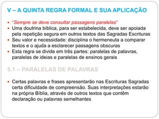 V – A QUINTA REGRA FORMAL E SUA APLICAÇÃO
 “Sempre se deve consultar passagens paralelas”
 Uma doutrina bíblica, para ser estabelecida, deve ser apoiada
pela repetição segura em outros textos das Sagradas Escrituras
 Seu valor e necessidade: disciplina o hermeneuta a comparar
textos e o ajuda a esclarecer passagens obscuras
 Esta regra se divide em três partes: paralelas de palavras,
paralelas de ideias e paralelas de ensinos gerais
5.1 – PARALELAS DE PALAVRAS
 Certas palavras e frases apresentarão nas Escrituras Sagradas
certa dificuldade de compreensão. Suas interpretações estarão
na própria Bíblia, através de outros textos que contêm
declaração ou palavras semelhantes
 
