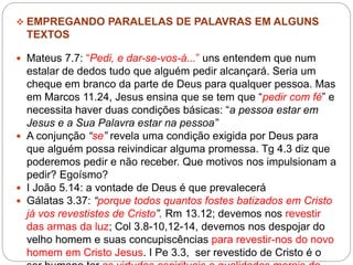  EMPREGANDO PARALELAS DE PALAVRAS EM ALGUNS
TEXTOS
 Mateus 7.7: “Pedi, e dar-se-vos-á...” uns entendem que num
estalar de dedos tudo que alguém pedir alcançará. Seria um
cheque em branco da parte de Deus para qualquer pessoa. Mas
em Marcos 11.24, Jesus ensina que se tem que “pedir com fé” e
necessita haver duas condições básicas: “a pessoa estar em
Jesus e a Sua Palavra estar na pessoa”
 A conjunção “se” revela uma condição exigida por Deus para
que alguém possa reivindicar alguma promessa. Tg 4.3 diz que
poderemos pedir e não receber. Que motivos nos impulsionam a
pedir? Egoísmo?
 I João 5.14: a vontade de Deus é que prevalecerá
 Gálatas 3.37: “porque todos quantos fostes batizados em Cristo
já vos revestistes de Cristo”. Rm 13.12; devemos nos revestir
das armas da luz; Col 3.8-10,12-14, devemos nos despojar do
velho homem e suas concupiscências para revestir-nos do novo
homem em Cristo Jesus. I Pe 3.3, ser revestido de Cristo é o
 