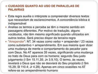  CUIDADOS QUANTO AO USO DE PARALELAS DE
PALAVRAS
 Esta regra auxilia o intérprete a compreender diversos textos
que necessitam de esclarecimentos. A concordância bíblica é
indispensável
 Analise os termos e perceba se têm o mesmo sentido em
passagens diferentes. Por motivo de tradução, alguns
vocábulos, não têm mesmo significado quando utilizados em
outros textos. Será preciso dispor da terceira regra
 “Arrepender”: NT. 34 vezes como verbo = arrepender / 23 vezes
como substantivo = arrependimento. Em sua maioria quer dizer
uma mudança de mente e comportamento do pecador para
com Deus. No AT aparece 35 vezes, significando uma mudança
no trato de Deus para com os homens; segundo Seu justo
julgamento (I Sm 15.11,35; Jn 3.9,10). O termo, às vezes,
revelará o Deus que não se desviará do Seu propósito (I Sm
15.29; Sl 110.4; Jr 4.28). Apenas em cinco ocasiões no AT
refere-se ao arrependimento humano
 