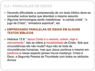 5.2 – PARALELAS DE IDEIAS
 Havendo dificuldade a compreensão de um texto bíblico deve-se
consultar outros textos que abordem o mesmo assunto
 Algumas terminologias serão metafóricas: “a corrida cristã”, “o
jugo de Cristo”, “armadura espiritual”, etc
 EMPREGANDO PARALELAS DE IDEIAS EM ALGUNS
TEXTOS BÍBLICOS
 Hebreus 13.8: “Jesus Cristo é o mesmo, ontem, hoje e
eternamente”. Isto se refere à imutabilidade de Cristo. Sob que
circunstâncias ele não muda? Aqui não se trata de
circunstâncias humanas, mas que Jesus continua o mesmo em
essência e nesse aspecto jamais houve mudança. Cristo é
Deus, a Segunda Pessoa da Triunidade com todos os atributos
divinos
 