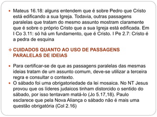  Mateus 16.18: alguns entendem que é sobre Pedro que Cristo
está edificando a sua Igreja. Todavia, outras passagens
paralelas que tratam do mesmo assunto mostram claramente
que é sobre o próprio Cristo que a sua Igreja está edificada. Em
I Co 3.11: só há um fundamento, que é Cristo. I Pe 2.7: Cristo é
a pedra de esquina
 CUIDADOS QUANTO AO USO DE PASSAGENS
PARALELAS DE IDEIAS
 Para certificar-se de que as passagens paralelas das mesmas
ideias tratam de um assunto comum, deve-se utilizar a terceira
regra e consultar o contexto.
 O sábado foi uma obrigatoriedade da lei mosaica. No NT Jesus
provou que os líderes judaicos tinham distorcido o sentido do
sábado, por isso tentavam matá-lo (Jo 5.17,18). Paulo
esclarece que pela Nova Aliança o sábado não é mais uma
questão obrigatória (Col 2.16)
 