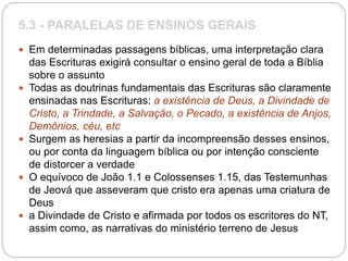 5.3 - PARALELAS DE ENSINOS GERAIS
 Em determinadas passagens bíblicas, uma interpretação clara
das Escrituras exigirá consultar o ensino geral de toda a Bíblia
sobre o assunto
 Todas as doutrinas fundamentais das Escrituras são claramente
ensinadas nas Escrituras: a existência de Deus, a Divindade de
Cristo, a Trindade, a Salvação, o Pecado, a existência de Anjos,
Demônios, céu, etc
 Surgem as heresias a partir da incompreensão desses ensinos,
ou por conta da linguagem bíblica ou por intenção consciente
de distorcer a verdade
 O equívoco de João 1.1 e Colossenses 1.15, das Testemunhas
de Jeová que asseveram que cristo era apenas uma criatura de
Deus
 a Divindade de Cristo e afirmada por todos os escritores do NT,
assim como, as narrativas do ministério terreno de Jesus
 