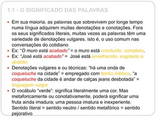 1.1 - O SIGNIFICADO DAS PALAVRAS
 Em sua maioria, as palavras que sobrevivem por longe tempo
numa língua adquirem muitas denotações e conotações. Fora
os seus significados literais, muitas vezes as palavras têm uma
variedade de denotações vulgares. isto é, o uso comum nas
conversações do cotidiano
 Ex: “O muro está acabado” = o muro está concluído, completo.
 Ex: “José está acabado” = José está envelhecido, esgotado e
abatido
 Denotações vulgares e ou técnicas: “há uma onda de
coqueluche na cidade” = empregado com termo médico. “a
coqueluche da cidade é andar de calças jeans desbotada” =
linguagem vulgar
 O vocábulo “verde”: significa literalmente uma cor. Mas
metaforicamente ou conotativamente, poderá significar uma
fruta ainda imadura; uma pessoa imatura e inexperiente.
Sentido literal = sentido neutro / sentido metafórico = sentido
pejorativo
 