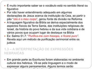  É muito importante saber se o vocábulo está no sentido literal ou
figurativo
 Por não haver entendimento adequado em algumas
declarações de Jesus acerca da instituição da Ceia, ao partir o
pão “isto é o meu corpo”, gerou fonte de divisão na Reforma
 A linguagem figurativa da Bíblia se deriva especialmente dos
aspectos físicos da Terra Santa, das instituições religiosas de
Israel, da história do povo hebreu e da sua vida cotidiana e de
vários povos que ocupam lugar de destaque na Bíblia
 Ex: Salmo 51.7: “Purifica-me com hissopo, e ficarei puro”.
Revela aqui um método de purificação cerimonial entre os
judeus
1.3 – A INTERPRETAÇÃO DE EXPRESSÕES
HEBRAICAS
 Em grande parte as Escrituras foram elaboradas no ambiente
cultural dos hebreus. Vê-se pela linguagem e o modo de
expressar alguns pensamentos. Alguns termos serão
 