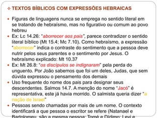  TEXTOS BÍBLICOS COM EXPRESSÕES HEBRAICAS
 Figuras de linguagens nunca se emprega no sentido literal em
se tratando de hebraísmo, mas no figurativo ou comum ao povo
hebreu
 Ex: Lc 14.26: “aborrecer aos pais”, parece contradizer o sentido
literal bíblico (Mt 15.4; Mc 7.10). Como hebraísmo, a expressão
“aborrecer” indica o contraste do sentimento que a pessoa deve
nutrir pelos seus parentes e o sentimento por Jesus. O
hebraísmo explicado: Mt 10.37
 Ex: Mt 26.8: “os discípulos se indignaram” pela perda do
unguento. Por João sabemos que foi um deles, Judas, que sem
dúvida expressou o pensamento dos demais
 Uso frequente do nome dos pais para designar seus
descendentes. Salmos 14.7. A menção do nome “Jacó” é
representativa, este já havia morrido. O salmista queria dizer “a
nação de Israel”
 Pessoas sendo chamadas por mais de um nome. O contexto
identificará a que pessoa o escritor se refere (Natanael e
 