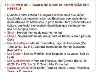 OS NOMES DE LUGARES NO MODO DE EXPRESSÃO DOS
HEBREUS
 Quando o leitor estuda a Geografia Bíblica, nota que várias
localidades são mencionados nas Escrituras com mais de um
nome Através do hebraísmo, o povo hebreu tem preservado sua
cultura, que inclui expressões idiomáticas que continuam em
uso nos tempos atuais
 Sinai = Horebe (nomes do mesmo monte)
 Etiópia. No passado foi Abissínia; para os hebreus era o país de
Cuxe
 Mar da Galiléia = Mar de Tiberíades, Lago de Genesaré (Mc
1.16; Jo 6.1, Lc 5.1). Outrora chamado de Mar de Quinerete
(Nm 34.11)
 Mar Morto = Mar da Planície, Mar Salgado, e às vezes, Mar do
Leste
 Mar Mediterrâneo = Mar dos Filisteus, Mar Grande (Ez 47.15;
48.28; Dn 7.2). Em Dt 11.24 é o Mar Ocidental
 Nação de Israel: Terra Santa, Terra de Israel, Canaã, Palestina,
 