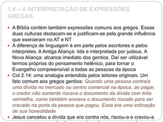 1.4 – A INTERPRETAÇÃO DE EXPRESSÕES
GREGAS
 A Bíblia contém também expressões comuns aos gregos. Essas
duas culturas destacam-se e justificam-se pela grande influência
que exerceram no AT e NT
 A diferença de linguagem é em parte pelos escritores e pelos
intérpretes. A Antiga Aliança: lida e interpretada por judeus. A
Nova Aliança: alcance imediato dos gentios. Daí ser utilizável
termos próprios do pensamento helênico, para tornar o
Evangelho compreensível a todas as pessoas da época
 Col 2.14: uma analogia entendida pelos leitores originais. Um
fato comum aos gregos gentios: Quando uma pessoa contraía
uma dívida no mercado ou centro comercial na época, ao pagar,
o credor não somente riscava o documento da dívida com tinta
vermelha, como também enviava o documento riscado para ser
cravado na porta da pessoa que pagou. Essa era uma indicação
de sua honestidade
 Jesus cancelou a dívida que era contra nós, riscou-a e cravou-a
 