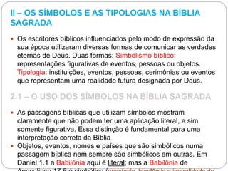 II – OS SÍMBOLOS E AS TIPOLOGIAS NA BÍBLIA
SAGRADA
 Os escritores bíblicos influenciados pelo modo de expressão da
sua época utilizaram diversas formas de comunicar as verdades
eternas de Deus. Duas formas: Simbolismo bíblico:
representações figurativas de eventos, pessoas ou objetos.
Tipologia: instituições, eventos, pessoas, cerimônias ou eventos
que representam uma realidade futura designada por Deus.
2.1 – O USO DOS SÍMBOLOS NA BÍBLIA SAGRADA
 As passagens bíblicas que utilizam símbolos mostram
claramente que não podem ter uma aplicação literal, e sim
somente figurativa. Essa distinção é fundamental para uma
interpretação correta da Bíblia
 Objetos, eventos, nomes e países que são simbólicos numa
passagem bíblica nem sempre são simbólicos em outras. Em
Daniel 1.1 a Babilônia aqui é literal; mas a Babilônia de
 