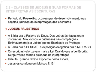 2.3 – CLASSES DE JUDEUS E SUAS FORMAS DE
INTERPRETAR AS ESCRITURAS
 Período do Pós-exílio: ocorreu grande desenvolvimento nas
escolas judaicas de interpretação das Escrituras
 JUDEUS PALESTINOS
 A Bíblia era a Palavra de Deus. Das Letras às frases eram
inspiradas. Minuciosos e criteriosos nas compilações.
Estimavam mais a Lei do que os Escritos e os Profetas
 A Bíblia era a PESHAT, a exposição exegética era a MIDRASH
 Os escribas valorizavam mais a Lei Oral do que a Lei Escrita.
Surgiu várias formas errôneas de interpretação
 Hillel foi grande rabino expoente desta escola.
 Jesus os condena em Marcos 7.13
 