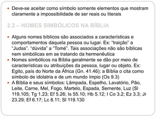  Deve-se aceitar como símbolo somente elementos que mostram
claramente a impossibilidade de ser reais ou literais
2.2 – NOMES SIMBÓLICOS NA BÍBLIA
 Alguns nomes bíblicos são associados a características e
comportamentos daquela pessoa ou lugar. Ex: “traição” a
“Judas”. “dúvida” a “Tomé”. Tais associações não são bíblicas
nem simbólicas em se tratando da hermenêutica
 Nomes simbólicos na Bíblia geralmente se dão por meio de
características ou atribuições da pessoa, lugar ou objeto. Ex:
Egito, país do Norte da África (Gn. 41.46); a Bíblia o cita como
símbolo de idolatria e de um mundo ímpio (Os 9.3)
 A Bíblia e seus símbolos: Lâmpada, Espelho, Lavatório, Pão,
Leite, Carne, Mel, Fogo, Martelo, Espada, Semente, Luz (Sl
119.105; Tg 1.23; Ef 5.26; Is 55.10; Hb 5.12; I Co 3.2; Ez 3.3; Jr
23.29; Ef 6.17; Lc 8.11; Sl 119.130
 