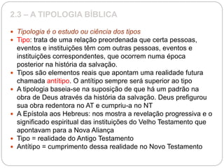 2.3 – A TIPOLOGIA BÍBLICA
 Tipologia é o estudo ou ciência dos tipos
 Tipo: trata de uma relação preordenada que certa pessoas,
eventos e instituições têm com outras pessoas, eventos e
instituições correspondentes, que ocorrem numa época
posterior na história da salvação.
 Tipos são elementos reais que apontam uma realidade futura
chamada antítipo. O antítipo sempre será superior ao tipo
 A tipologia baseia-se na suposição de que há um padrão na
obra de Deus através da história da salvação. Deus prefigurou
sua obra redentora no AT e cumpriu-a no NT
 A Epístola aos Hebreus: nos mostra a revelação progressiva e o
significado espiritual das instituições do Velho Testamento que
apontavam para a Nova Aliança
 Tipo = realidade do Antigo Testamento
 Antítipo = cumprimento dessa realidade no Novo Testamento
 