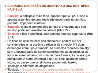  CUIDADOS NECESSÁRIOS QUANTO AO USO DOS TIPOS
NA BÍBLIA
 Primeiro: o antítipo é mais forte, superior que o tipo. O tipo é
apenas a sombra de uma realidade encontrada no antítipo,
portanto, imperfeito e inferior.
 Segundo: o tipo é sempre algo terrestre, enquanto que seu
antítipo pode ser terrestre ou celeste (Hb 9.24)
 Terceiro: o tipo é profético, pois sempre anuncia algo futuro (Rm
5.14)
 Os tipos se assemelham aos símbolos e podem até ser
considerados uma espécie particular de símbolo. Há duas
diferenças entre tipo e símbolo: os símbolos representam algo
sem a necessidade de serem semelhantes ao aspecto, já os
tipos se assemelham com uma ou mais formas, às coisas que
prefiguram. A outra diferença é que os tipos apontam para o
futuro, ao passo que os símbolos podem não fazê-lo
 Tipologia é diferente de alegorismo
 Tipologia = busca de vínculos entre os eventos históricos
 