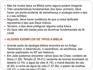  Não há muitos tipos na Bíblia como alguns podem imaginar
 Três características fundamentais dos tipos: primeiro, deve
haver um ponto evidente de semelhança e analogia entre o tipo
e o seu antítipo.
 Segundo, deve haver evidência de que a coisa tipificada
representa o tipo que Deus indicou
 Terceiro, o tipo deve prefigurar alguma coisa futura
 Os tipos não são bases para as doutrinas fundamentais da fé
cristã
 ALGUNS EXEMPLOS DE TIPOS A BÍBLIA
 Grande parte da tipologia bíblica encontra-se no Antigo
Testamento: o tabernáculo, o sacerdócio, os sacrifícios, são
temas explicados no NT em Hebreus
 Em João podemos encontrar vários tipos de Cristo: cordeiro de
Deus (1.29); Templo (2.19-21); serpente de bronze levantada no
deserto (3.14); a água da vida (4.14); o maná descido do céu
(6.35); a rocha da água da vida (7.37,38); o pastor de ovelhas
 
