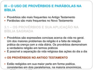 III – O USO DE PROVÉRBIOS E PARÁBOLAS NA
BÍBLIA
 Provérbios são mais frequentes no Antigo Testamento
 Parábolas são mais frequentes no Novo Testamento
3.1 – OS PROVÉRBIOS E SUA APLICAÇÃO NA
BÍBLIA SAGRADA
 Provérbios são expressões concisas acerca da vida no geral.
Um dos maiores problemas da religião é a falta de relação
prática da crença com a vida diária. Os provérbios demonstram
a verdadeira religião em termos práticos
 É possível a separação da vida religiosa das ações do dia a dia
 OS PROVÉRBIOS NO ANTIGO TESTAMENTO
 Estão redigidos em sua maior parte em forma poética,
consistentes em dois paralelismos, na maioria sinonímicos,
 