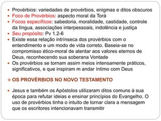  Provérbios: variedades de provérbios, enigmas e ditos obscuros
 Foco de Provérbios: aspecto moral da Torá
 Focos específicos: sabedoria, moralidade, castidade, controle
da língua, associações interpessoais, indolência e justiça
 Seu propósito: Pv 1.2-6
 Existe essa relação intrínseca dos provérbios com o
entendimento e um modo de vida correto. Baseia-se no
compromisso ético-moral de atentar aos valores eternos de
Deus, reconhecendo sua soberana Vontade
 Os provérbios se tornam assim meios intensamente práticos,
significativos, e que inspiram m andar íntimo com Deus
 OS PROVÉRBIOS NO NOVO TESTAMENTO
 Jesus e também os Apóstolos utilizaram ditos comuns à sua
época para refutar ideias e ensinar princípios do Evangelho. O
uso de provérbios tinha o intuito de tornar clara a mensagem
que os escritores intencionavam transmitir
 