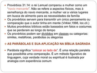  Provérbios 31.14: o rei Lemuel comparou a mulher como um
“navio mercante”. Não se refere a aspectos físicos, mas à
semelhança do navio mercante, a mulher vai a vários lugares
em busca de alimento para as necessidades da família
 Os provérbios servem para transmitir um único pensamento ou
comparação que o autor tinha em mente (Virkler,1998, loc.cit.)
 Muitos provérbios bíblicos estão baseados em fatos e costumes
que se perderam ao longo do tempo
 Os provérbios podem ser divididos em classes ou categorias:
símiles, metáforas, parábolas ou alegorias
 AS PARÁBOLAS E SUA APLICAÇÃO NA BÍBLIA SAGRADA
 Parábola significa “colocar ao lado de”. É uma relação paralela
que possibilita uma comparação. É um método figurativo de
linguagem, cuja verdade moral ou espiritual é ilustrada por
analogia com experiência comum
 
