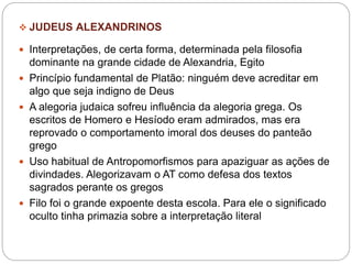  JUDEUS ALEXANDRINOS
 Interpretações, de certa forma, determinada pela filosofia
dominante na grande cidade de Alexandria, Egito
 Princípio fundamental de Platão: ninguém deve acreditar em
algo que seja indigno de Deus
 A alegoria judaica sofreu influência da alegoria grega. Os
escritos de Homero e Hesíodo eram admirados, mas era
reprovado o comportamento imoral dos deuses do panteão
grego
 Uso habitual de Antropomorfismos para apaziguar as ações de
divindades. Alegorizavam o AT como defesa dos textos
sagrados perante os gregos
 Filo foi o grande expoente desta escola. Para ele o significado
oculto tinha primazia sobre a interpretação literal
 