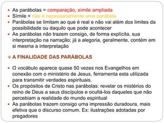  As parábolas = comparação, símile ampliada
 Símile = não é necessariamente uma parábola
 Parábolas se limitam ao que é real e não vai além dos limites da
possibilidade ou daquilo que pode acontecer
 As parábolas não trazem consigo, de forma explícita, sua
interpretação na narração; já a alegoria, geralmente, contém em
si mesma a interpretação
 A FINALIDADE DAS PARÁBOLAS
 O vocábulo aparece quase 50 vezes nos Evangelhos em
conexão com o ministério de Jesus, ferramenta esta utilizada
para transmitir verdades espirituais.
 Os propósitos de Cristo nas parábolas: revelar os mistérios do
reino de Deus a seus discípulos e ocultá-los daqueles que não
percebiam a realidade do mundo espiritual
 As parábolas trazem consigo uma impressão duradoura, mais
efetiva que o discurso comum. Ex: ilustrações adotadas por
pregadores
 