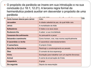  O propósito da parábola se insere em sua introdução e na sua
conclusão (Lc 18.1; 12.21). A terceira regra formal da
hermenêutica poderá auxiliar em desvendar o propósito de uma
parábola
 A interpretação de Lucas 10.30-36, segundo Agostinho um dos
Pais da Igreja
Certo homem descia para Jericó Adão
Jerusalém A cidade celestial da paz, da qual Adão caiu
Jericó A mortalidade de Adão
Salteadores O diabo e os seus anjos
Roubaram-lhe A saber: a sua imortalidade
Causaram-lhe sofrimento Ao persuadi-lo a pecar
Deixando-o semimorto Como homem, vive, mas morreu espiritualmente
O sacerdote e o levita O sacerdócio veterotestamentário
O samaritano O próprio Cristo
Atou-lhe os ferimentos Restringir o constrangimento ao pecado
Óleo O consolo da boa esperança
Vinho Exortação para trabalhar com um espírito fervoroso
Animal A carne da encarnação de Cristo
Hospedaria A igreja
Dia seguinte Depois da ressurreição
 