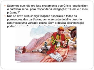  Sabemos que não era isso exatamente que Cristo queria dizer.
A parábola serviu para responder à indagação: “Quem é o meu
próximo?”
 Não se deve atribuir significações especiais a todos os
pormenores das parábolas, como se cada detalhe descrito
contivesse uma verdade oculta. Sem a devida discriminação
poderá surgir interpretações fantasiosas e arbitrárias
 