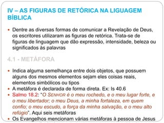 IV – AS FIGURAS DE RETÓRICA NA LIGUAGEM
BÍBLICA
 Dentre as diversas formas de comunicar a Revelação de Deus,
os escritores utilizaram as figuras de retórica. Trata-se de
figuras de linguagem que dão expressão, intensidade, beleza ou
significados às palavras
4.1 - METÁFORA
 Indica alguma semelhança entre dois objetos, que possuem
alguns dos mesmos elementos sejam eles coisas reais,
elementos simbólicos ou tipos
 A metáfora é declarada de forma direta. Ex: Is 40.6
 Salmo 18.2: “O SENHOR é o meu rochedo, e o meu lugar forte, e
o meu libertador; o meu Deus, a minha fortaleza, em quem
confio; o meu escudo, a força da minha salvação, e o meu alto
refúgio”. Aqui seis metáforas
 Os Evangelhos mencionam várias metáforas à pessoa de Jesus
 