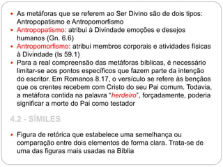  As metáforas que se referem ao Ser Divino são de dois tipos:
Antropopatismo e Antropomorfismo
 Antropopatismo: atribui à Divindade emoções e desejos
humanos (Gn. 6.6)
 Antropomorfismo: atribui membros corporais e atividades físicas
à Divindade (Is 59.1)
 Para a real compreensão das metáforas bíblicas, é necessário
limitar-se aos pontos específicos que fazem parte da intenção
do escritor. Em Romanos 8.17, o versículo se refere às bençãos
que os crentes recebem com Cristo do seu Pai comum. Todavia,
a metáfora contida na palavra “herdeiro”, forçadamente, poderia
significar a morte do Pai como testador
4.2 - SÍMILES
 Figura de retórica que estabelece uma semelhança ou
comparação entre dois elementos de forma clara. Trata-se de
uma das figuras mais usadas na Bíblia
 