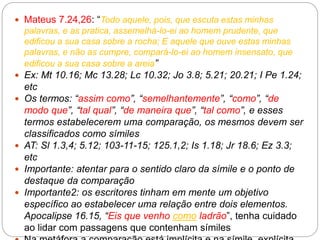  Mateus 7.24,26: “Todo aquele, pois, que escuta estas minhas
palavras, e as pratica, assemelhá-lo-ei ao homem prudente, que
edificou a sua casa sobre a rocha; E aquele que ouve estas minhas
palavras, e não as cumpre, compará-lo-ei ao homem insensato, que
edificou a sua casa sobre a areia”
 Ex: Mt 10.16; Mc 13.28; Lc 10.32; Jo 3.8; 5.21; 20.21; I Pe 1.24;
etc
 Os termos: “assim como”, “semelhantemente”, “como”, “de
modo que”, “tal qual”, “de maneira que”, “tal como”, e esses
termos estabelecerem uma comparação, os mesmos devem ser
classificados como símiles
 AT: Sl 1.3,4; 5.12; 103-11-15; 125.1,2; Is 1.18; Jr 18.6; Ez 3.3;
etc
 Importante: atentar para o sentido claro da símile e o ponto de
destaque da comparação
 Importante2: os escritores tinham em mente um objetivo
específico ao estabelecer uma relação entre dois elementos.
Apocalipse 16.15, “Eis que venho como ladrão”, tenha cuidado
ao lidar com passagens que contenham símiles
 