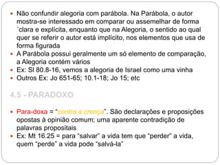  Não confundir alegoria com parábola. Na Parábola, o autor
mostra-se interessado em comparar ou assemelhar de forma
´clara e explícita, enquanto que na Alegoria, o sentido ao qual
quer se referir o autor está implícito, nos elementos que usa de
forma figurada
 A Parábola possui geralmente um só elemento de comparação,
a Alegoria contém vários
 Ex: Sl 80.8-16, vemos a alegoria de Israel como uma vinha
 Outros Ex: Jo 651-65; 10.1-18; Jo 15; etc
4.5 - PARADOXO
 Para-doxa = “contra a crença”. São declarações e proposições
opostas à opinião comum; uma aparente contradição de
palavras propositais
 Ex: Mt 16.25 = para “salvar” a vida tem que “perder” a vida,
quem “perde” a vida pode “salvá-la”
 