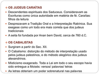  OS JUDEUS CARAÍTAS
 Descendentes espirituais dos Saduceus. Consideravam as
Escrituras como única autoridade em matéria de fé. Caraítas:
filhos da leitura
 Desprezavam a Tradição Oral e a Interpretação Rabínica. Sua
exegese como um todo era mais correta que dos judeus
tradicionais
 A seita foi fundada por Anan bem David, cerca de 760 d.C.
 OS CABALISTAS
 Surgiram a partir do Sec. XII.
 O Cabalismo: distorção do método de interpretação usado
pelos judeus palestinos, e do método alegórico dos judeus
alexandrinos.
 Misticismo exagerado. Toda a Lei em todo o seu escopo havia
sido entregue a Moisés: versos/ palavras/ letras
 As letras obteriam um poder sobrenatural nas palavras
 