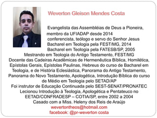 Evangelista das Assembléias de Deus a Pioneira,
membro da UFIADAP desde 2014
conferencista, teólogo e servo do Senhor Jesus
Bacharel em Teologia pela FEST/MG, 2014
Bacharel em Teologia pela FATESB/SP, 2005
Mestrando em Teologia do Antigo Testamento, FEST/MG
Docente das Cadeiras Acadêmicas de Hermenêutica Bíblica, Homilética,
Epístolas Gerais, Epístolas Paulinas, Hebreus do curso de Bacharel em
Teologia, e de História Eclesiástica, Panorama do Antigo Testamento,
Panorama do Novo Testamento, Apologética, Introdução Bíblica do curso
de Médio em Teologia pelo SETAD/AP
Foi instrutor de Educação Continuada pelo SEST-SENAT/PRONATEC
Lecionou Introdução à Teologia, Apologética e Pentateuco no
EETAD/CONFRADESP – COTIA/SP, entre 2002 a 2004
Casado com a Miss. Heleny dos Reis de Araújo
wevertontheos@hotmail.com
facebook: @pr-weverton costa
 