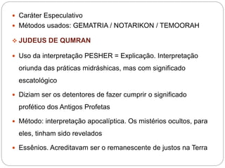  Caráter Especulativo
 Métodos usados: GEMATRIA / NOTARIKON / TEMOORAH
 JUDEUS DE QUMRAN
 Uso da interpretação PESHER = Explicação. Interpretação
oriunda das práticas midráshicas, mas com significado
escatológico
 Diziam ser os detentores de fazer cumprir o significado
profético dos Antigos Profetas
 Método: interpretação apocalíptica. Os mistérios ocultos, para
eles, tinham sido revelados
 Essênios. Acreditavam ser o remanescente de justos na Terra
 