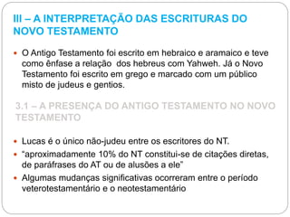 III – A INTERPRETAÇÃO DAS ESCRITURAS DO
NOVO TESTAMENTO
 O Antigo Testamento foi escrito em hebraico e aramaico e teve
como ênfase a relação dos hebreus com Yahweh. Já o Novo
Testamento foi escrito em grego e marcado com um público
misto de judeus e gentios.
3.1 – A PRESENÇA DO ANTIGO TESTAMENTO NO NOVO
TESTAMENTO
 Lucas é o único não-judeu entre os escritores do NT.
 “aproximadamente 10% do NT constitui-se de citações diretas,
de paráfrases do AT ou de alusões a ele”
 Algumas mudanças significativas ocorreram entre o período
veterotestamentário e o neotestamentário
 