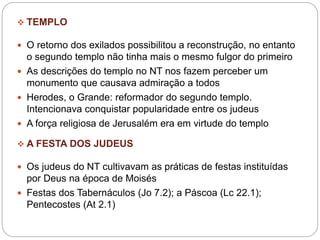  TEMPLO
 O retorno dos exilados possibilitou a reconstrução, no entanto
o segundo templo não tinha mais o mesmo fulgor do primeiro
 As descrições do templo no NT nos fazem perceber um
monumento que causava admiração a todos
 Herodes, o Grande: reformador do segundo templo.
Intencionava conquistar popularidade entre os judeus
 A força religiosa de Jerusalém era em virtude do templo
 A FESTA DOS JUDEUS
 Os judeus do NT cultivavam as práticas de festas instituídas
por Deus na época de Moisés
 Festas dos Tabernáculos (Jo 7.2); a Páscoa (Lc 22.1);
Pentecostes (At 2.1)
 